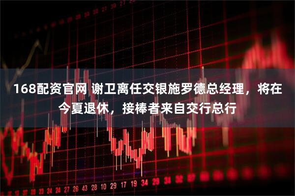 168配资官网 谢卫离任交银施罗德总经理，将在今夏退休，接棒者来自交行总行