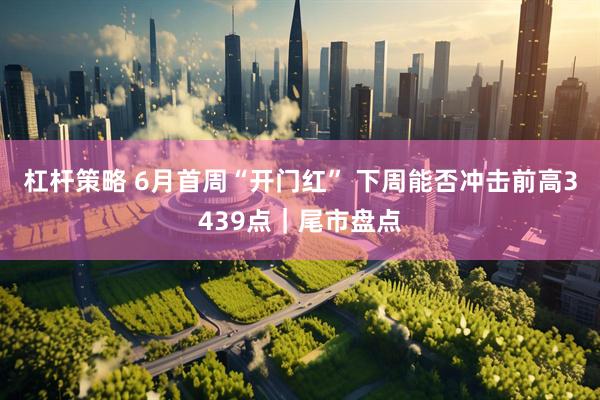 杠杆策略 6月首周“开门红” 下周能否冲击前高3439点｜尾市盘点