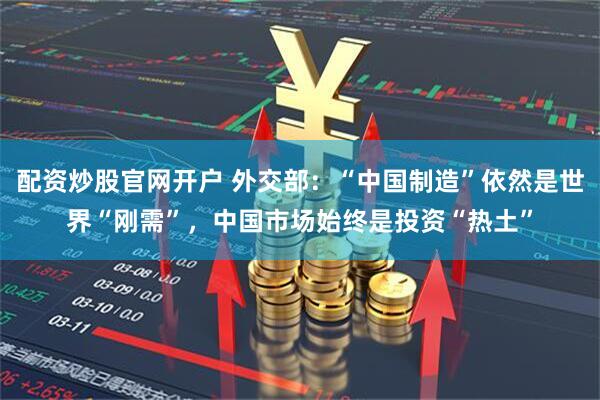 配资炒股官网开户 外交部：“中国制造”依然是世界“刚需”，中国市场始终是投资“热土”