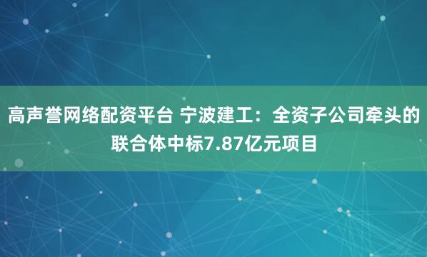 高声誉网络配资平台 宁波建工：全资子公司牵头的联合体中标7.87亿元项目