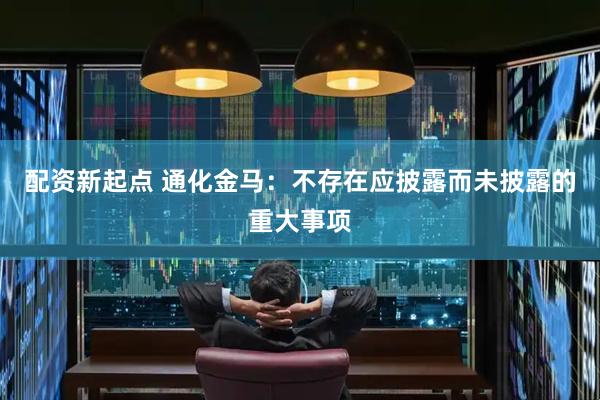 配资新起点 通化金马：不存在应披露而未披露的重大事项
