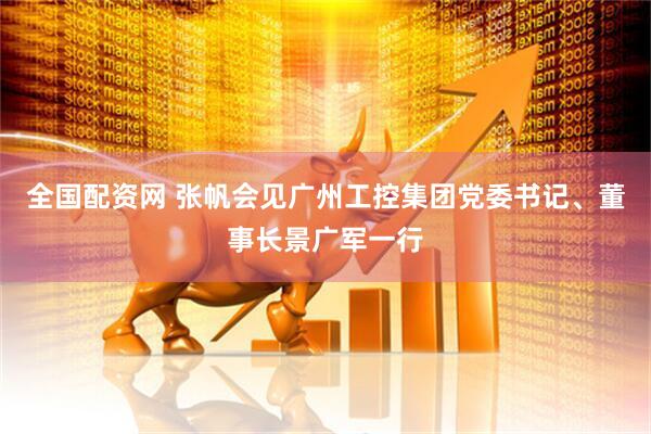 全国配资网 张帆会见广州工控集团党委书记、董事长景广军一行