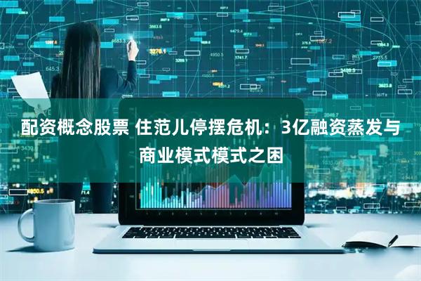 配资概念股票 住范儿停摆危机：3亿融资蒸发与商业模式模式之困