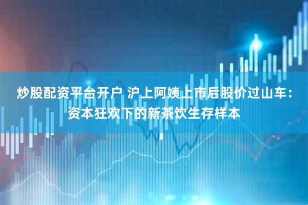 炒股配资平台开户 沪上阿姨上市后股价过山车：资本狂欢下的新茶饮生存样本
