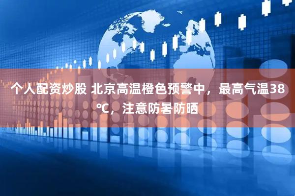 个人配资炒股 北京高温橙色预警中，最高气温38℃，注意防暑防晒