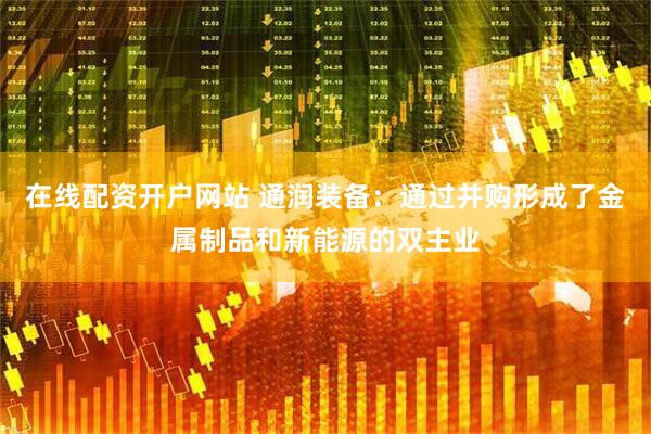 在线配资开户网站 通润装备：通过并购形成了金属制品和新能源的双主业