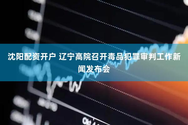 沈阳配资开户 辽宁高院召开毒品犯罪审判工作新闻发布会