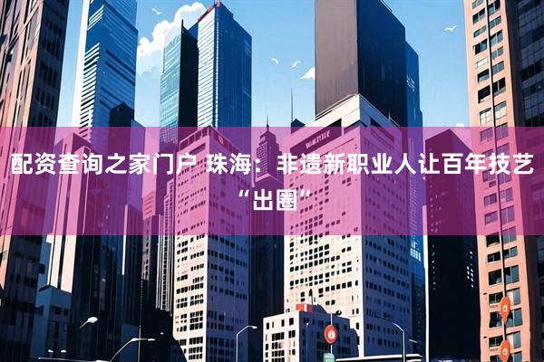 配资查询之家门户 珠海：非遗新职业人让百年技艺“出圈”