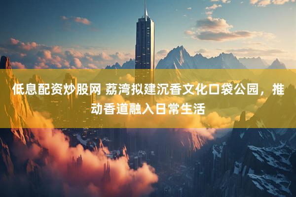 低息配资炒股网 荔湾拟建沉香文化口袋公园，推动香道融入日常生活