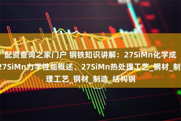 配资查询之家门户 钢铁知识讲解：27SiMn化学成分解析、27SiMn力学性能概述、27SiMn热处理工艺_钢材_制造_结构钢