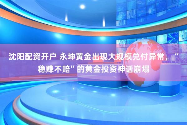 沈阳配资开户 永坤黄金出现大规模兑付异常，“稳赚不赔”的黄金投资神话崩塌
