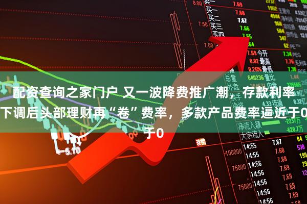 配资查询之家门户 又一波降费推广潮，存款利率下调后头部理财再“卷”费率，多款产品费率逼近于0