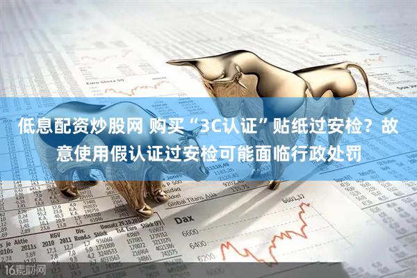 低息配资炒股网 购买“3C认证”贴纸过安检？故意使用假认证过安检可能面临行政处罚