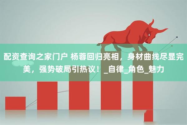 配资查询之家门户 杨蓉回归亮相，身材曲线尽显完美，强势破局引热议！_自律_角色_魅力