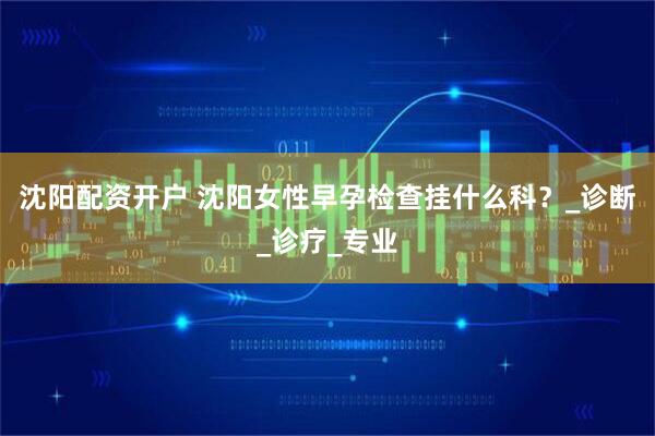 沈阳配资开户 沈阳女性早孕检查挂什么科？_诊断_诊疗_专业