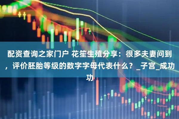 配资查询之家门户 花笙生殖分享：很多夫妻问到，评价胚胎等级的数字字母代表什么？_子宫_成功