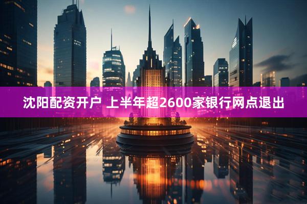 沈阳配资开户 上半年超2600家银行网点退出