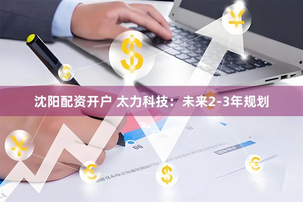 沈阳配资开户 太力科技：未来2-3年规划