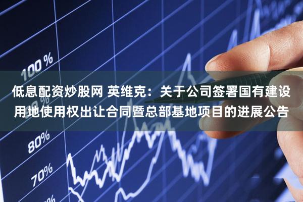 低息配资炒股网 英维克：关于公司签署国有建设用地使用权出让合同暨总部基地项目的进展公告