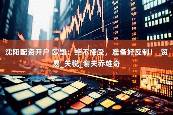 沈阳配资开户 欧盟：绝不接受，准备好反制！_贸易_关税_谢夫乔维奇