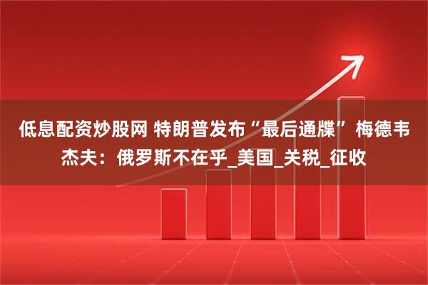低息配资炒股网 特朗普发布“最后通牒” 梅德韦杰夫：俄罗斯不在乎_美国_关税_征收