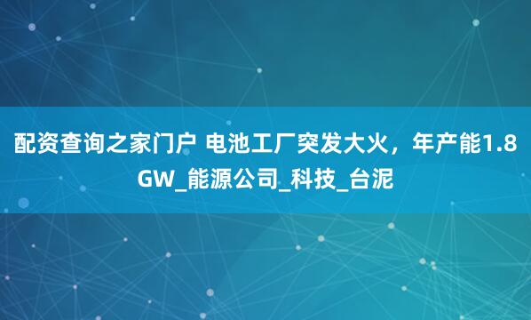 配资查询之家门户 电池工厂突发大火，年产能1.8GW_能源公司_科技_台泥
