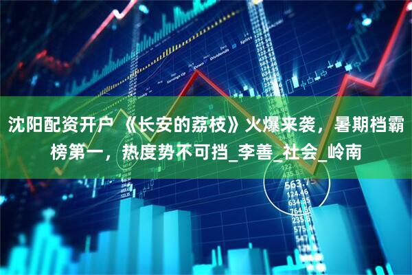 沈阳配资开户 《长安的荔枝》火爆来袭，暑期档霸榜第一，热度势不可挡_李善_社会_岭南