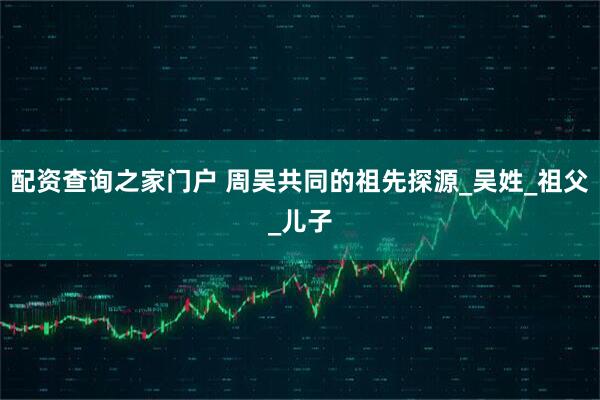 配资查询之家门户 周吴共同的祖先探源_吴姓_祖父_儿子