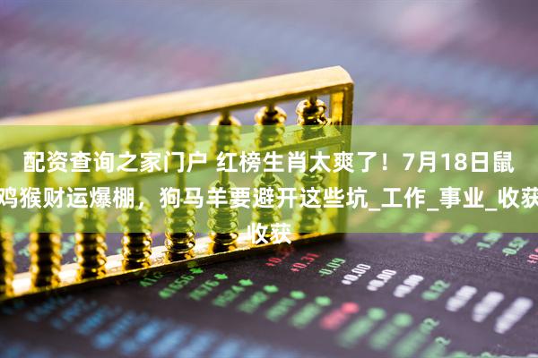 配资查询之家门户 红榜生肖太爽了！7月18日鼠鸡猴财运爆棚，狗马羊要避开这些坑_工作_事业_收获