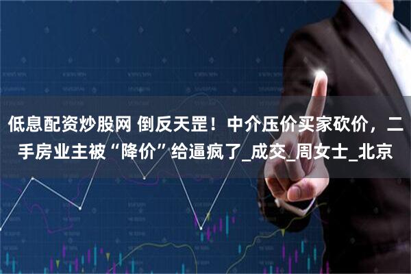低息配资炒股网 倒反天罡！中介压价买家砍价，二手房业主被“降价”给逼疯了_成交_周女士_北京