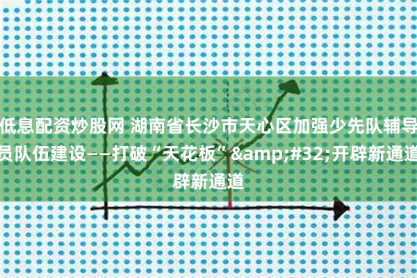 低息配资炒股网 湖南省长沙市天心区加强少先队辅导员队伍建设——打破“天花板”&#32;开辟新通道