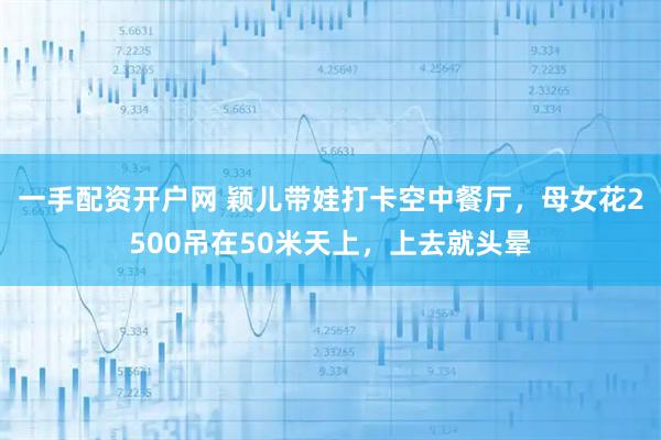 一手配资开户网 颖儿带娃打卡空中餐厅，母女花2500吊在50米天上，上去就头晕