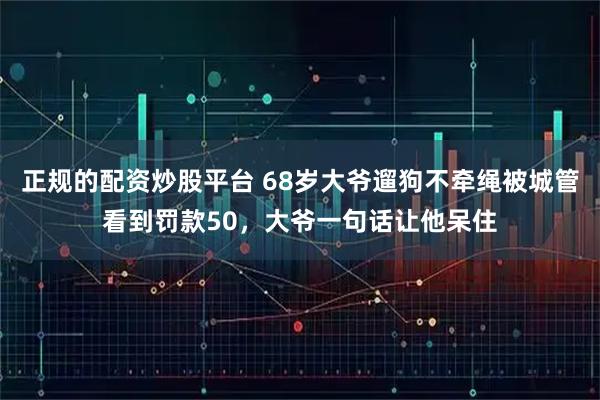 正规的配资炒股平台 68岁大爷遛狗不牵绳被城管看到罚款50，大爷一句话让他呆住