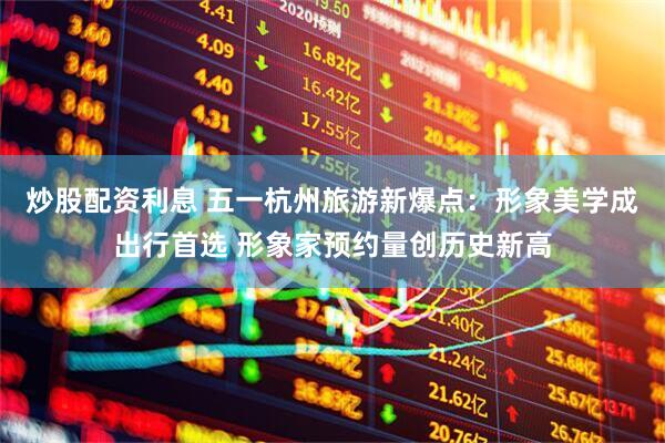 炒股配资利息 五一杭州旅游新爆点：形象美学成出行首选 形象家预约量创历史新高