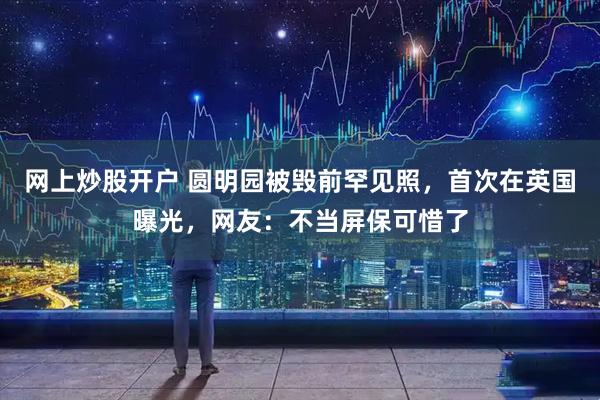 网上炒股开户 圆明园被毁前罕见照，首次在英国曝光，网友：不当屏保可惜了