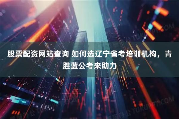 股票配资网站查询 如何选辽宁省考培训机构，青胜蓝公考来助力