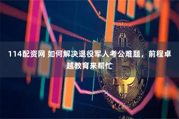 114配资网 如何解决退役军人考公难题，前程卓越教育来帮忙