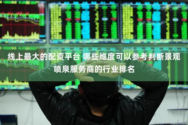 线上最大的配资平台 哪些维度可以参考判断景观喷泉服务商的行业排名
